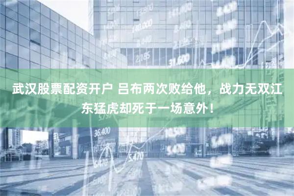 武汉股票配资开户 吕布两次败给他，战力无双江东猛虎却死于一场意外！