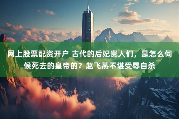 网上股票配资开户 古代的后妃贵人们，是怎么伺候死去的皇帝的？赵飞燕不堪受辱自杀
