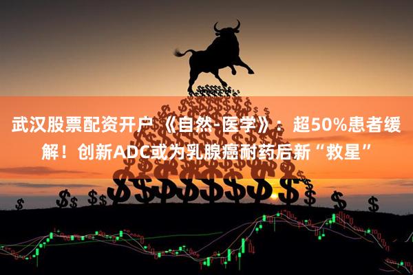 武汉股票配资开户 《自然-医学》：超50%患者缓解！创新ADC或为乳腺癌耐药后新“救星”