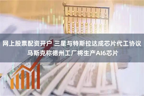 网上股票配资开户 三星与特斯拉达成芯片代工协议 马斯克称德州工厂将生产AI6芯片