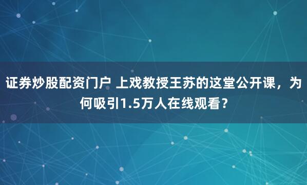 证券炒股配资门户 上戏教授王苏的这堂公开课，为何吸引1.5万人在线观看？