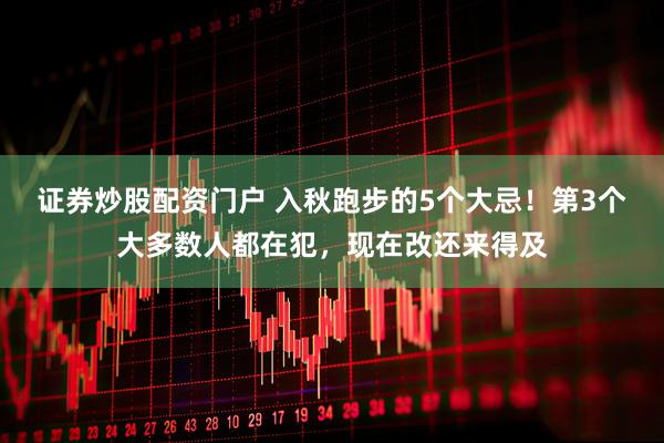 证券炒股配资门户 入秋跑步的5个大忌！第3个大多数人都在犯，现在改还来得及