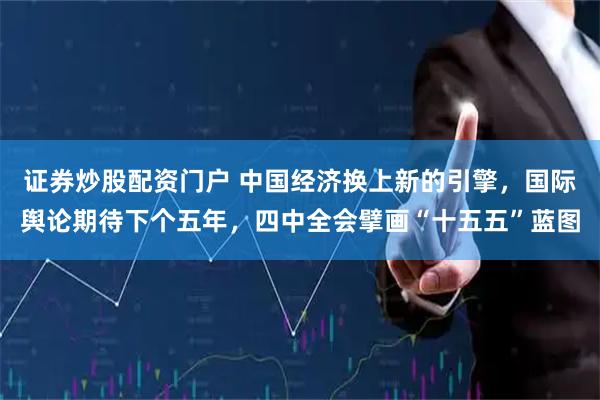 证券炒股配资门户 中国经济换上新的引擎,国际舆论期待下个五年,四中全会擘画“十五五”蓝图
