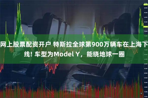 网上股票配资开户 特斯拉全球第900万辆车在上海下线! 车型为Model Y，能绕地球一圈