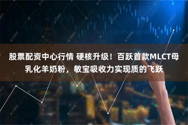 股票配资中心行情 硬核升级！百跃首款MLCT母乳化羊奶粉，敏宝吸收力实现质的飞跃
