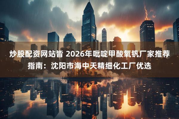 炒股配资网站皆 2026年吡啶甲酸氧钒厂家推荐指南:沈阳市海中天精细化工厂优选