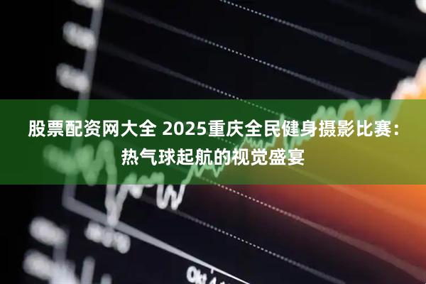 股票配资网大全 2025重庆全民健身摄影比赛：热气球起航的视觉盛宴