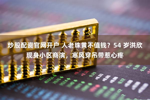 炒股配资官网开户 人老珠黄不值钱?54 岁洪欣现身小区商演,寒风穿吊带惹心疼