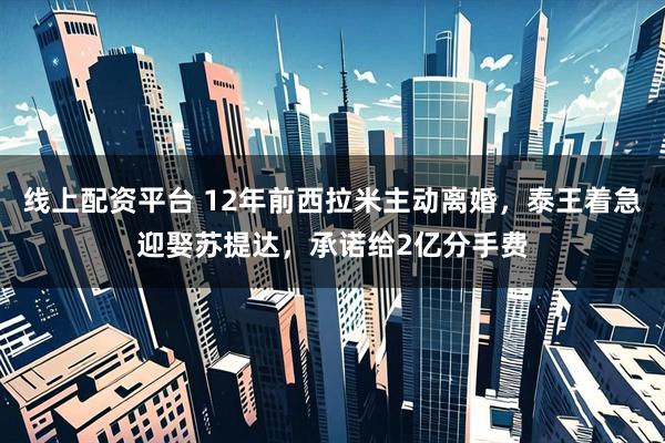 线上配资平台 12年前西拉米主动离婚,泰王着急迎娶苏提达,承诺给2亿分手费