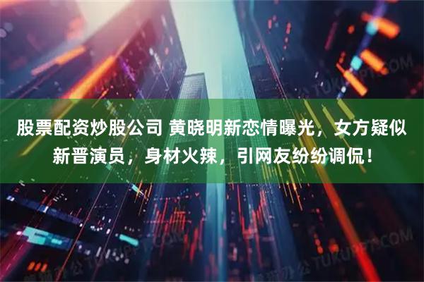 股票配资炒股公司 黄晓明新恋情曝光,女方疑似新晋演员,身材火辣,引网友纷纷调侃!