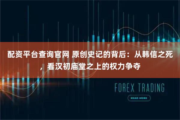 配资平台查询官网 原创史记的背后：从韩信之死，看汉初庙堂之上的权力争夺