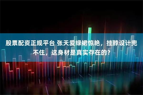 股票配资正规平台 张天爱绿裙惊艳,挂脖设计兜不住,这身材是真实存在的?