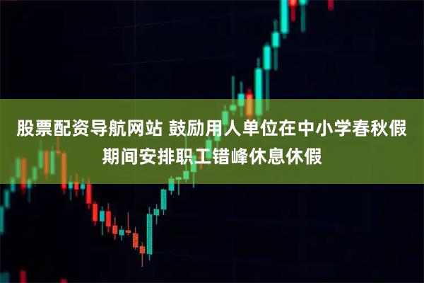 股票配资导航网站 鼓励用人单位在中小学春秋假期间安排职工错峰休息休假