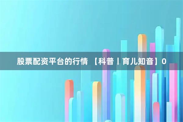 股票配资平台的行情 【科普丨育儿知音】0