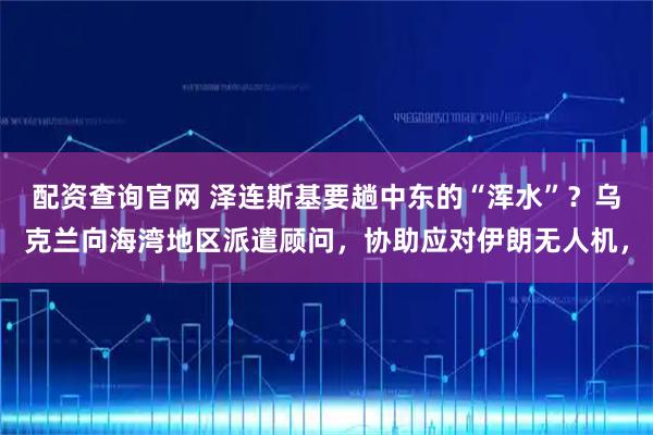 配资查询官网 泽连斯基要趟中东的“浑水”?乌克兰向海湾地区派遣顾问,协助应对伊朗无人机,
