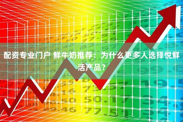 配资专业门户 鲜牛奶推荐：为什么更多人选择悦鲜活产品？