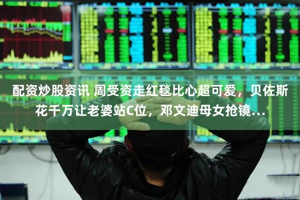 配资炒股资讯 周受资走红毯比心超可爱，贝佐斯花千万让老婆站C位，邓文迪母女抢镜…