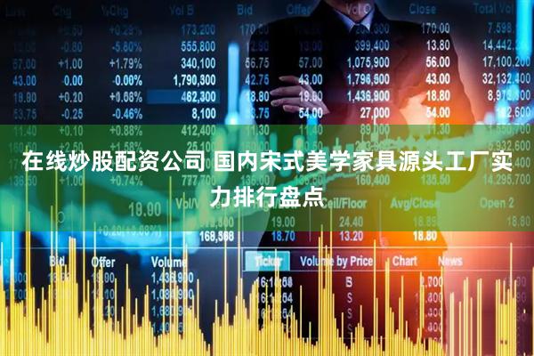 在线炒股配资公司 国内宋式美学家具源头工厂实力排行盘点
