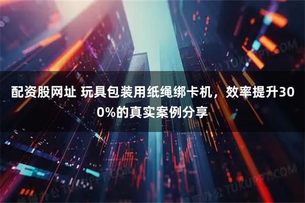 配资股网址 玩具包装用纸绳绑卡机，效率提升300%的真实案例分享
