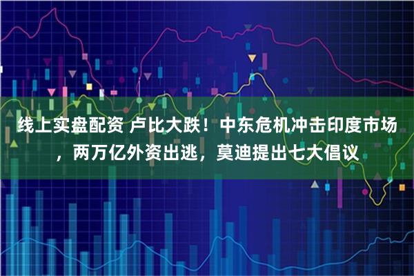 线上实盘配资 卢比大跌！中东危机冲击印度市场，两万亿外资出逃，莫迪提出七大倡议