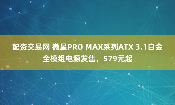 配资交易网 微星PRO MAX系列ATX 3.1白金全模组电源发售，579元起