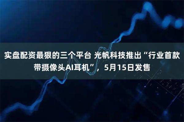 实盘配资最狠的三个平台 光帆科技推出“行业首款带摄像头AI耳机”,5月15日发售