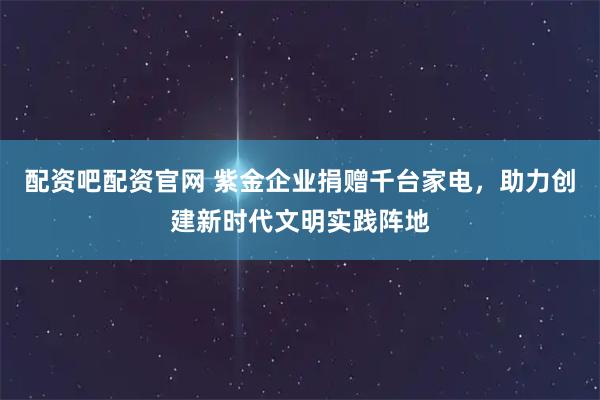 配资吧配资官网 紫金企业捐赠千台家电，助力创建新时代文明实践阵地