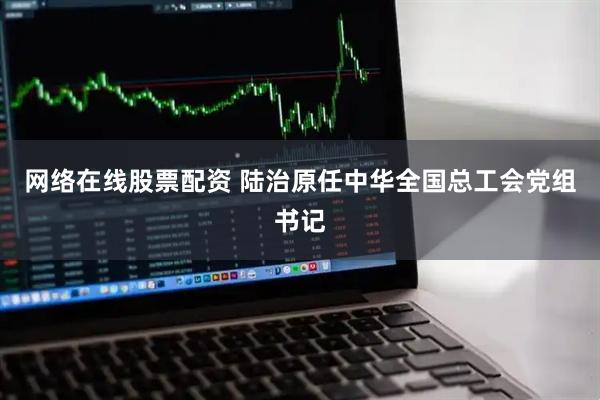 网络在线股票配资 陆治原任中华全国总工会党组书记