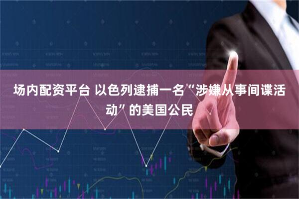 场内配资平台 以色列逮捕一名“涉嫌从事间谍活动”的美国公民