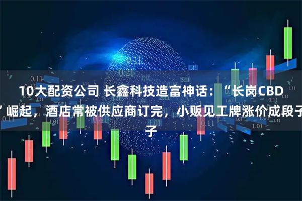 10大配资公司 长鑫科技造富神话：“长岗CBD”崛起，酒店常被供应商订完，小贩见工牌涨价成段子