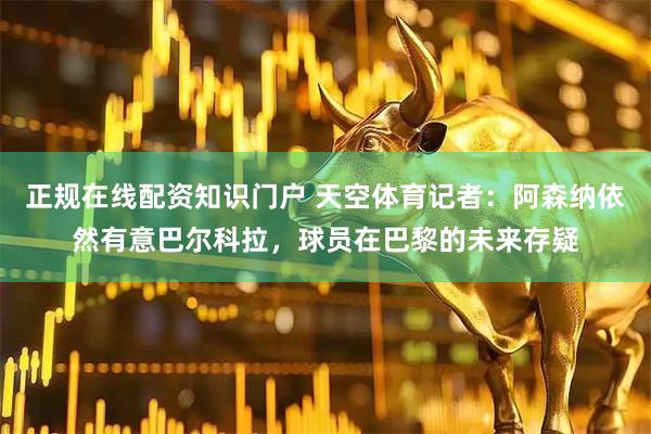 正规在线配资知识门户 天空体育记者：阿森纳依然有意巴尔科拉，球员在巴黎的未来存疑