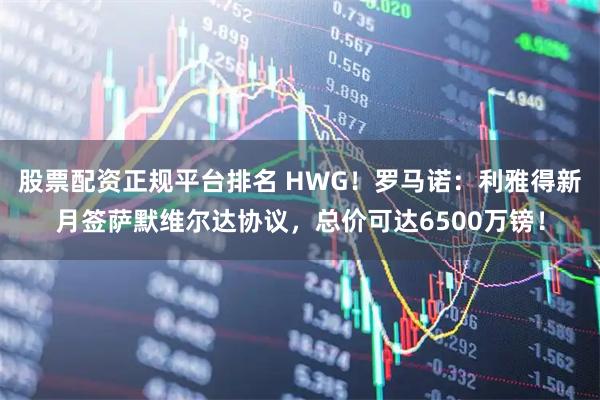 股票配资正规平台排名 HWG！罗马诺：利雅得新月签萨默维尔达协议，总价可达6500万镑！