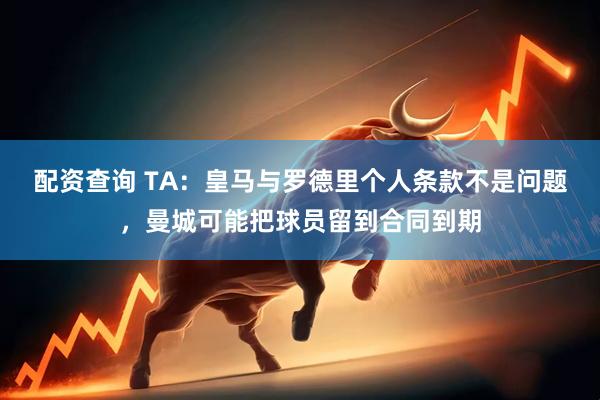 配资查询 TA：皇马与罗德里个人条款不是问题，曼城可能把球员留到合同到期