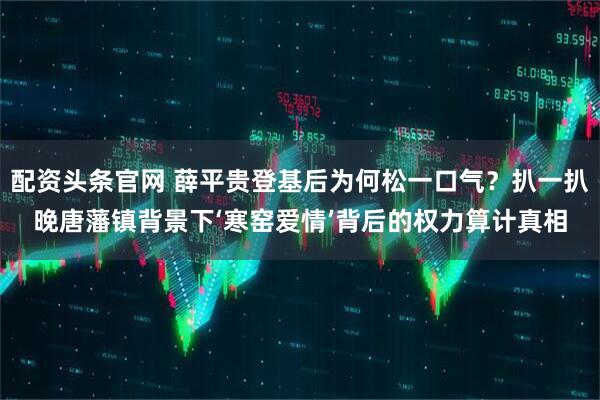 配资头条官网 薛平贵登基后为何松一口气？扒一扒晚唐藩镇背景下‘寒窑爱情’背后的权力算计真相