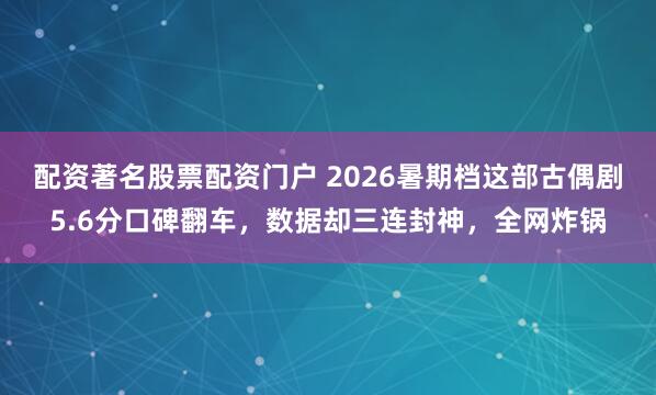 配资著名股票配资门户 2026暑期档这部古偶剧5.6分口碑翻车，数据却三连封神，全网炸锅